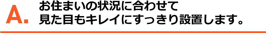 A.お住いの状況に合わせて、見た目のきれいにすっきり設置します。