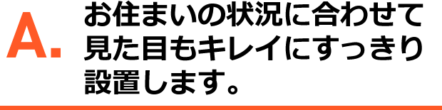 A.お住いの状況に合わせて、見た目のきれいにすっきり設置します。