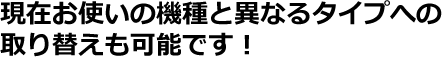 現在お使いの機種と異なるタイプへの取り替えも可能です。