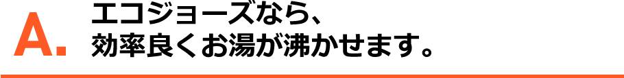 A.エコジョーズなら、効率よくお湯が沸かせます。
