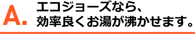 A.エコジョーズなら、効率よくお湯が沸かせます。